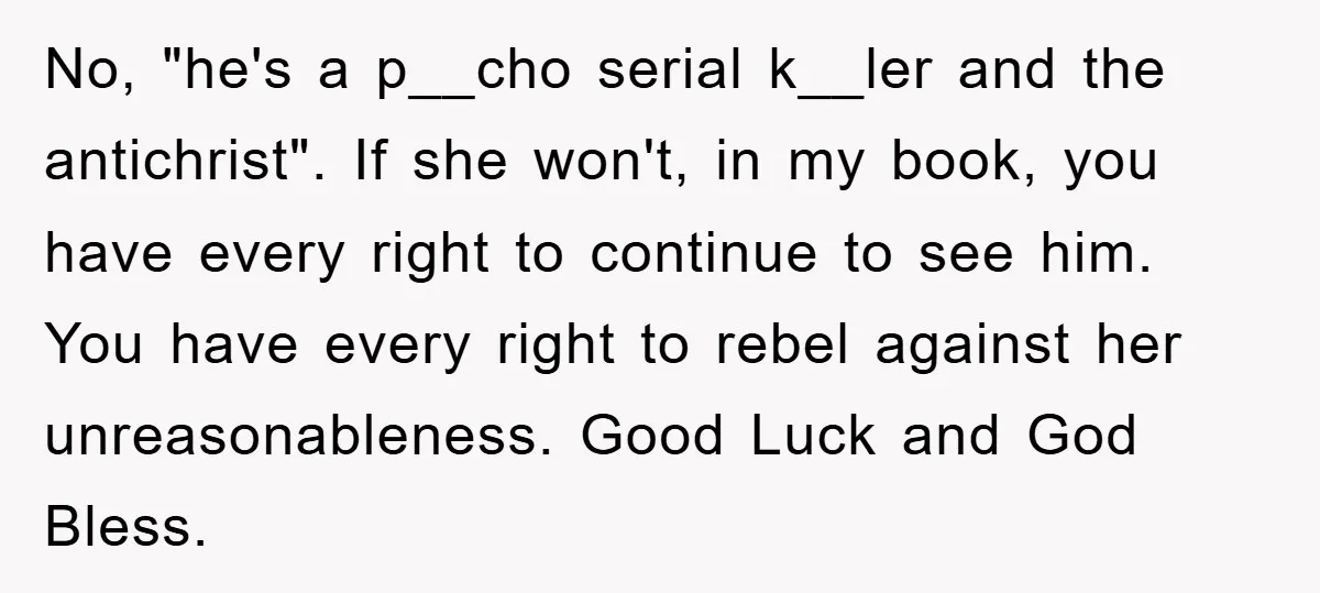 No, "he's a p__cho serial k__ler and the antichrist". If she won't, in my book, you have every right to continue to see him. You have every right to rebel...