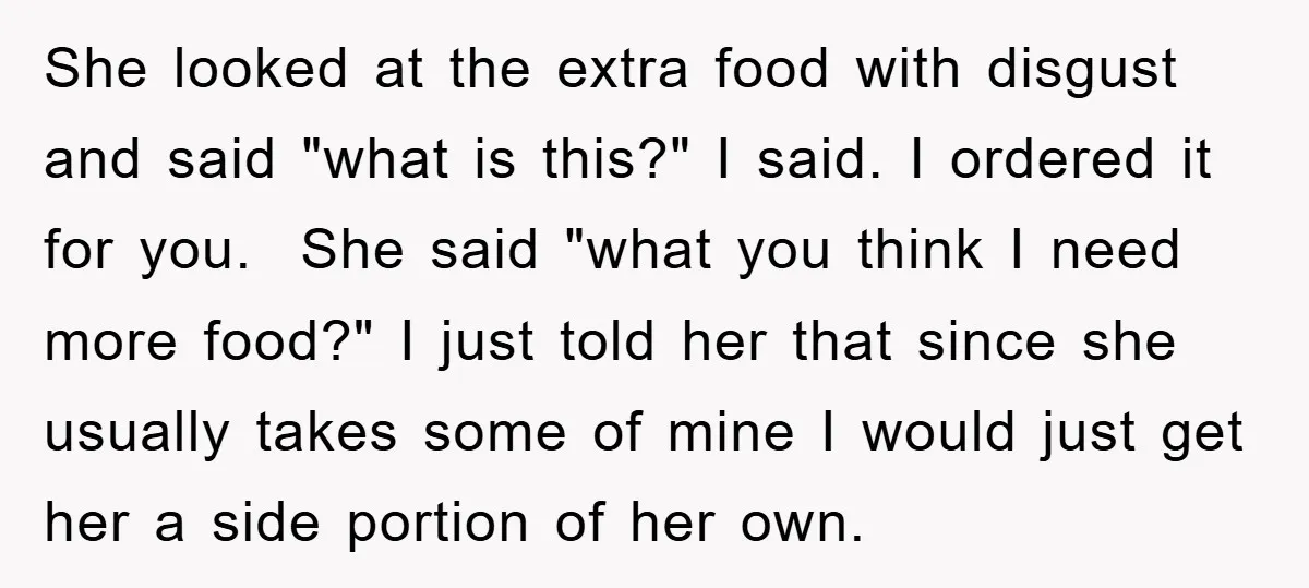 She looked at the extra food with disgust and said "what is this?" I said. I ordered it for you. She said "what you think I need more food?" I...