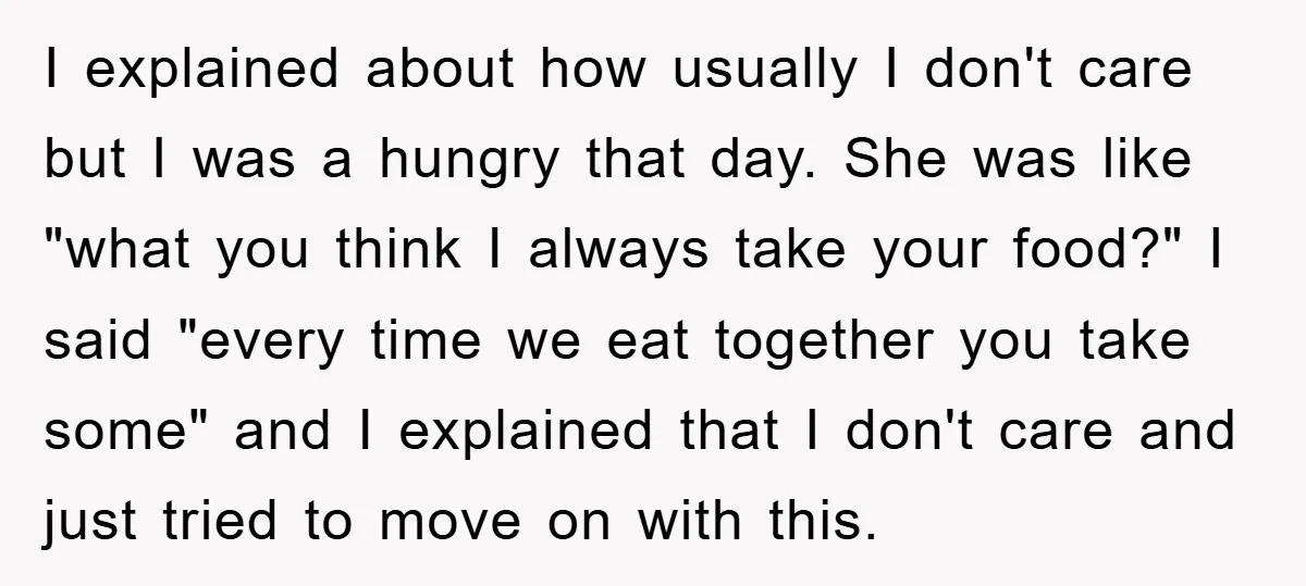 I explained about how usually I don't care but I was a hungry that day. She was like "what you think I always take your food?" I said "every time...