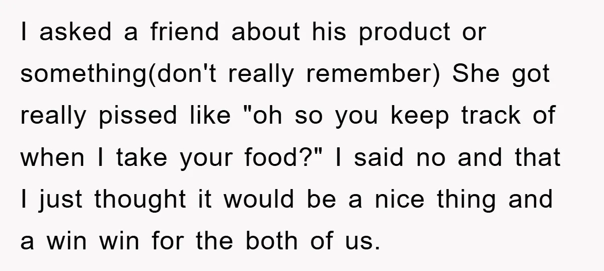 I asked a friend about his product or something(don't really remember) She got really pissed like "oh so you keep track of when I take your food?" I said no...