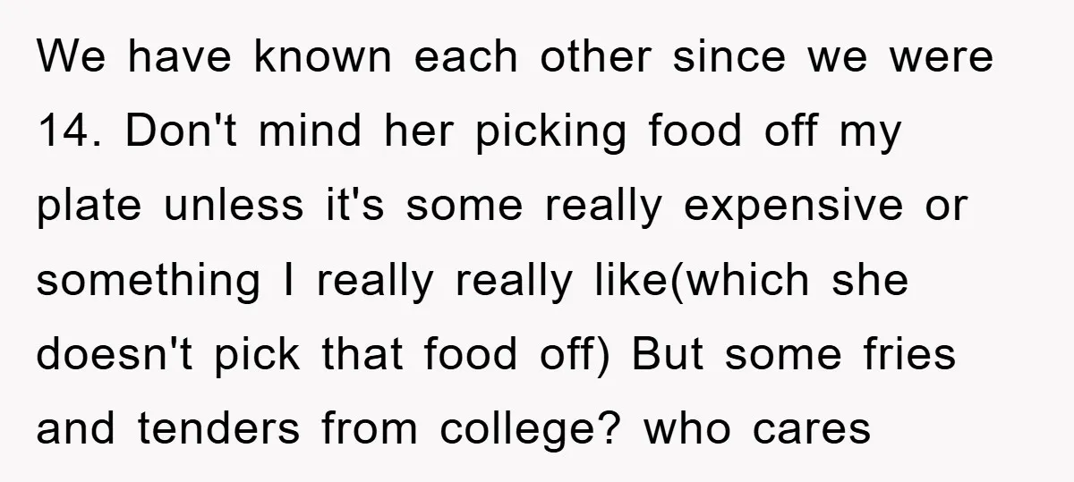 We have known each other since we were 14. Don't mind her picking food off my plate unless it's some really expensive or something I really really like(which she doesn't...