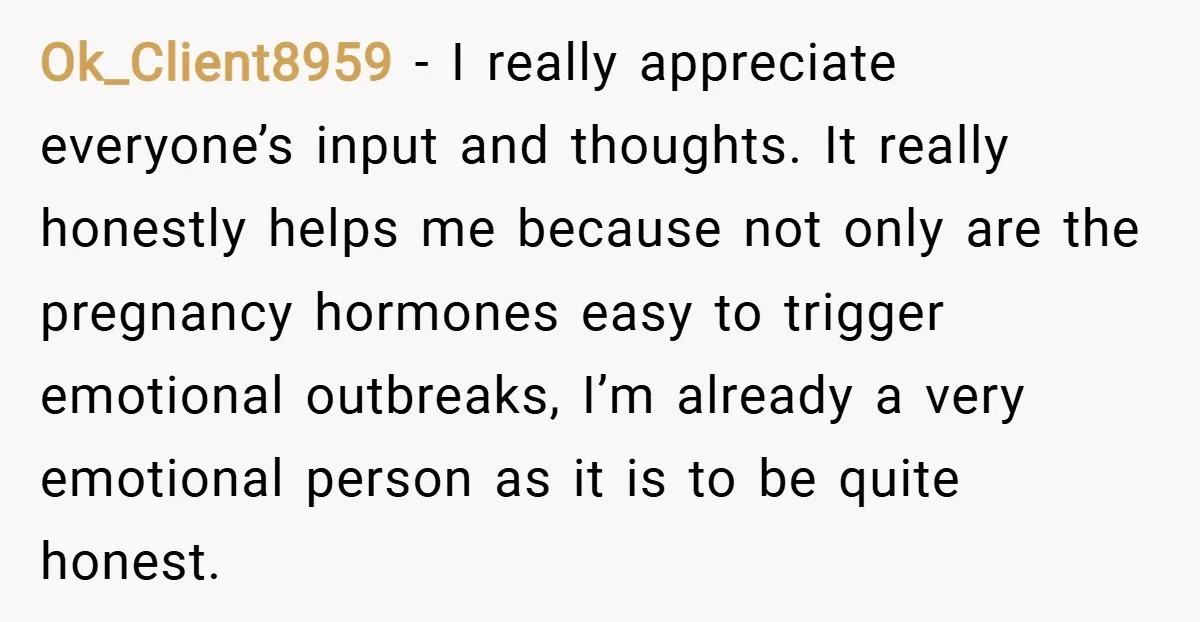 Ok_Client8959 − I really appreciate everyone’s input and thoughts. It really honestly helps me because not only are the pregnancy hormones easy to trigger emotional outbreaks, I’m already a very...