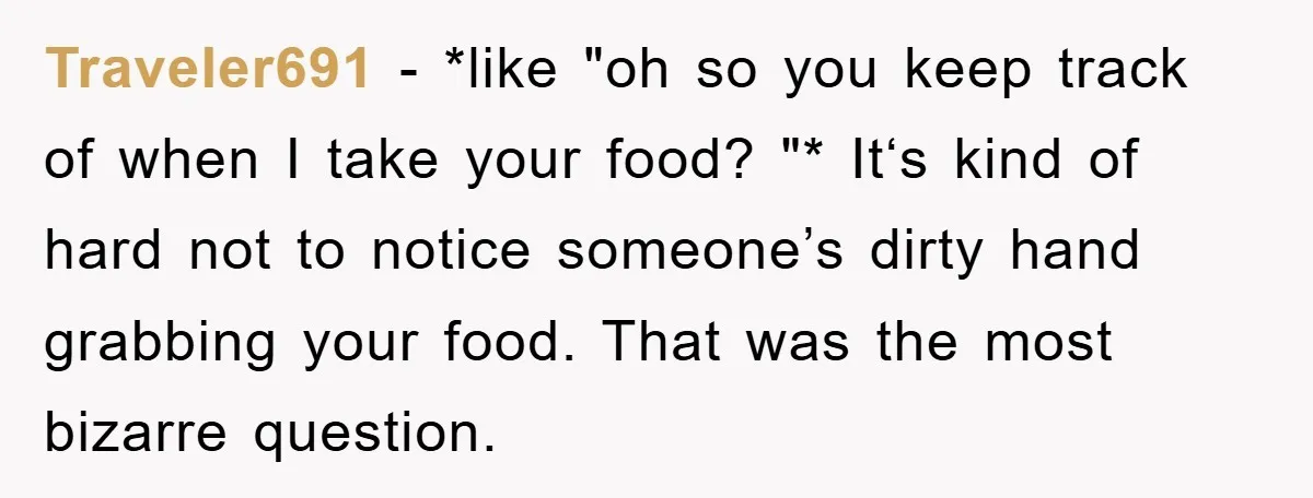 Traveler691 − *like "oh so you keep track of when I take your food? "* It‘s kind of hard not to notice someone’s dirty hand grabbing your food. That was...