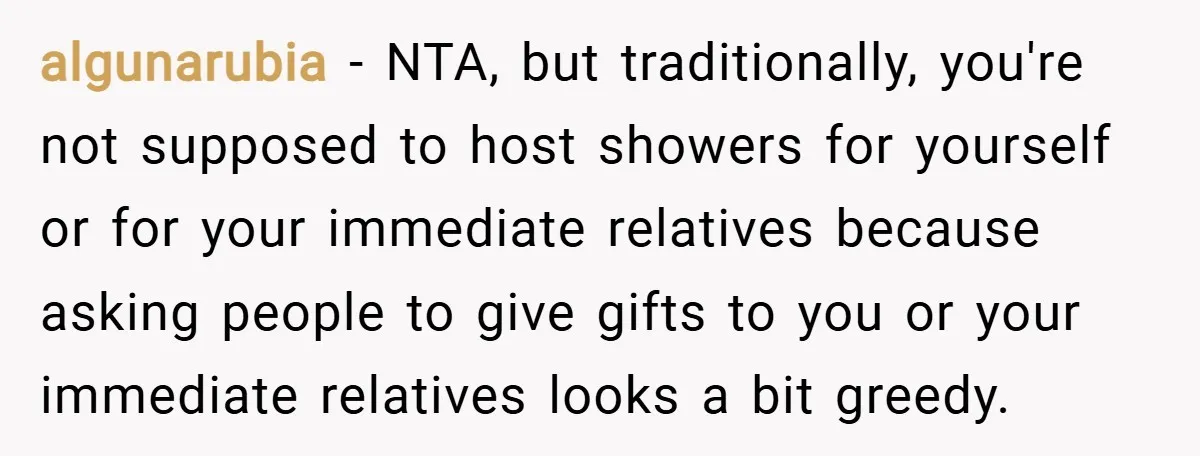 algunarubia − NTA, but traditionally, you're not supposed to host showers for yourself or for your immediate relatives because asking people to give gifts to you or your immediate relatives...