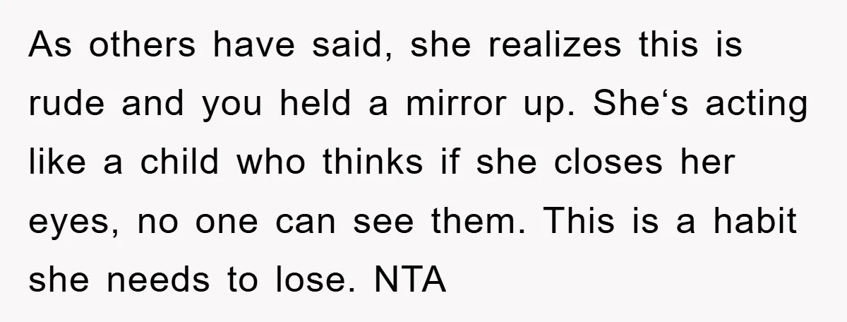 As others have said, she realizes this is rude and you held a mirror up. She‘s acting like a child who thinks if she closes her eyes, no one can...