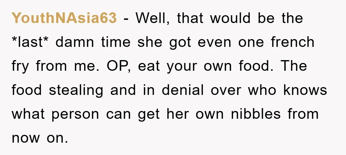 YouthNAsia63 − Well, that would be the *last* damn time she got even one french fry from me. OP, eat your own food. The food stealing and in denial over...