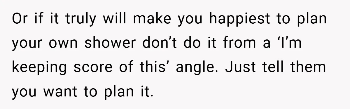 Or if it truly will make you happiest to plan your own shower don’t do it from a ‘I’m keeping score of this’ angle. Just tell them you want to...