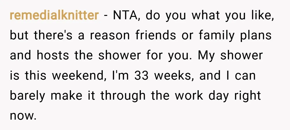 remedialknitter − NTA, do you what you like, but there's a reason friends or family plans and hosts the shower for you. My shower is this weekend, I'm 33 weeks,...