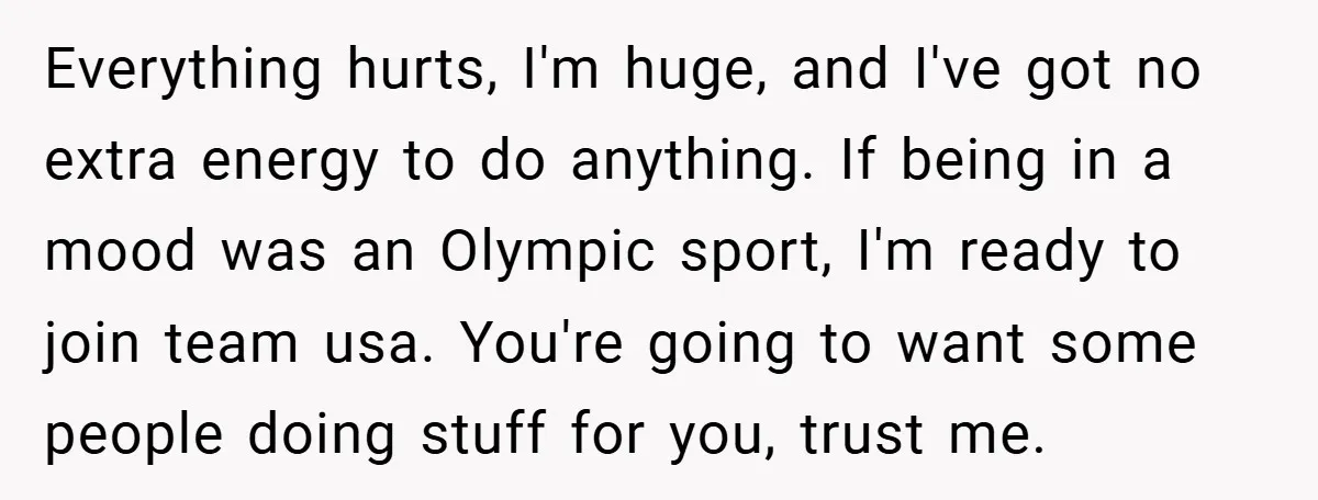 Everything hurts, I'm huge, and I've got no extra energy to do anything. If being in a mood was an Olympic sport, I'm ready to join team usa. You're going...