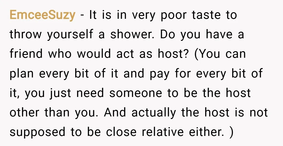 EmceeSuzy − It is in very poor taste to throw yourself a shower. Do you have a friend who would act as host? (You can plan every bit of it...