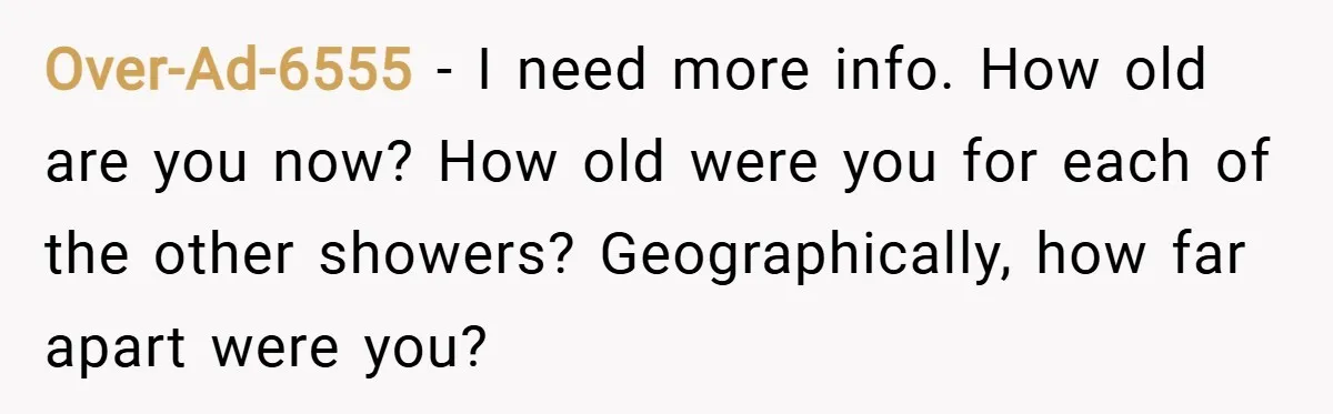 Over-Ad-6555 − I need more info. How old are you now? How old were you for each of the other showers? Geographically, how far apart were you?