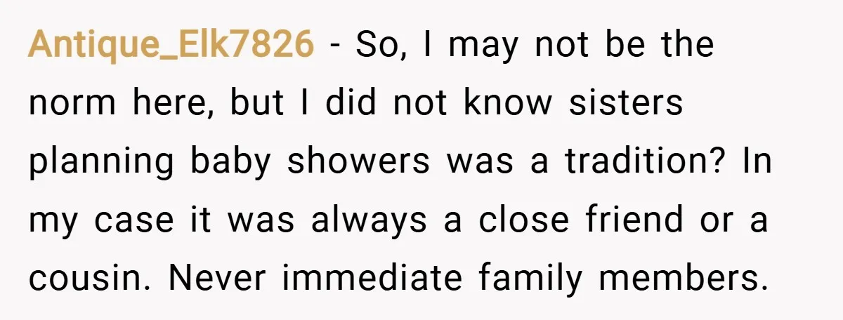 Antique_Elk7826 − So, I may not be the norm here, but I did not know sisters planning baby showers was a tradition? In my case it was always a close...