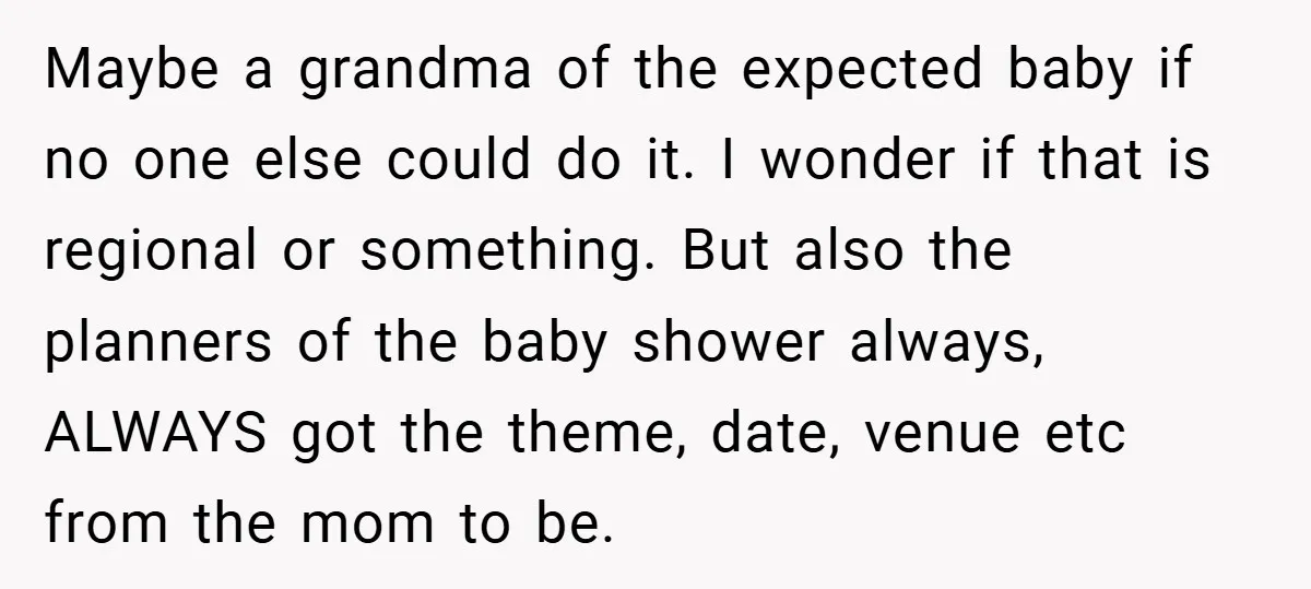 Maybe a grandma of the expected baby if no one else could do it. I wonder if that is regional or something. But also the planners of the baby shower...