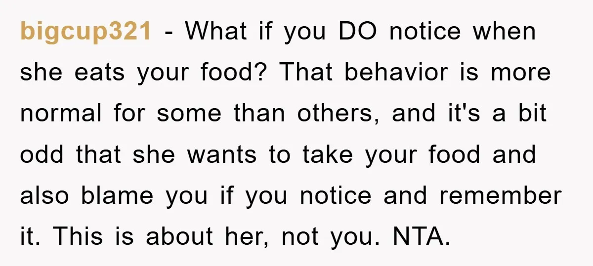 bigcup321 − What if you DO notice when she eats your food? That behavior is more normal for some than others, and it's a bit odd that she wants to...