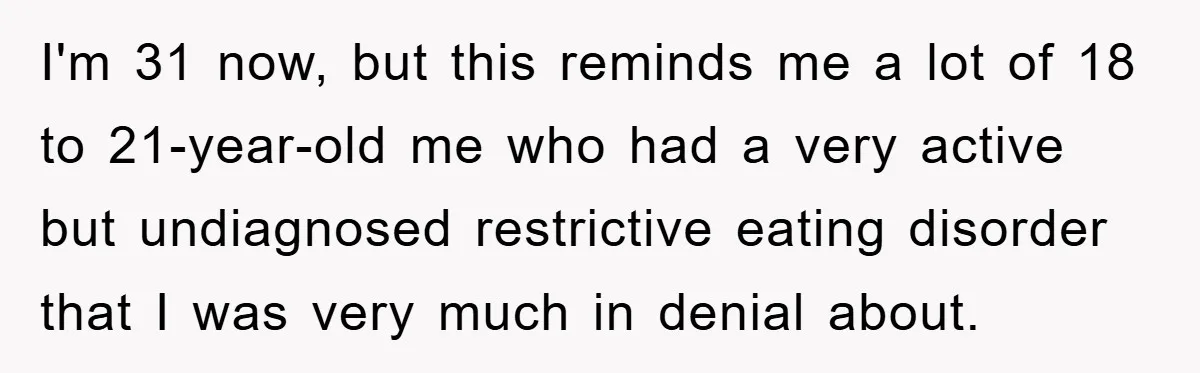 I'm 31 now, but this reminds me a lot of 18 to 21-year-old me who had a very active but undiagnosed restrictive eating disorder that I was very much in...