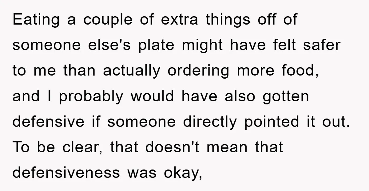 Eating a couple of extra things off of someone else's plate might have felt safer to me than actually ordering more food, and I probably would have also gotten defensive...