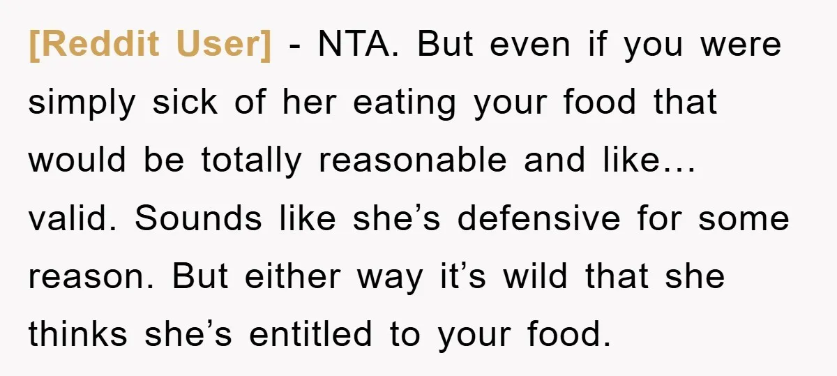 [Reddit User] − NTA. But even if you were simply sick of her eating your food that would be totally reasonable and like… valid. Sounds like she’s defensive for some...