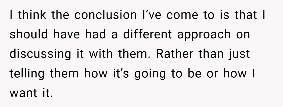 I think the conclusion I’ve come to is that I should have had a different approach on discussing it with them. Rather than just telling them how it’s going to...