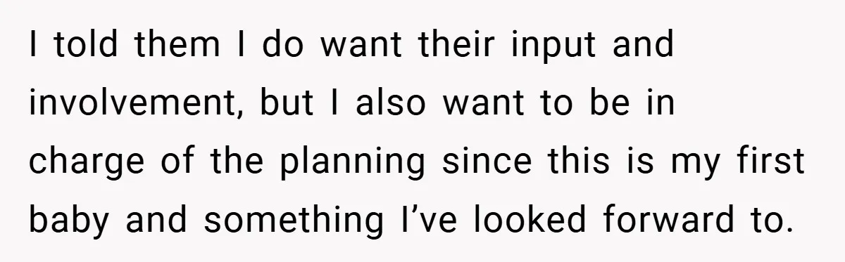 I told them I do want their input and involvement, but I also want to be in charge of the planning since this is my first baby and something I’ve...