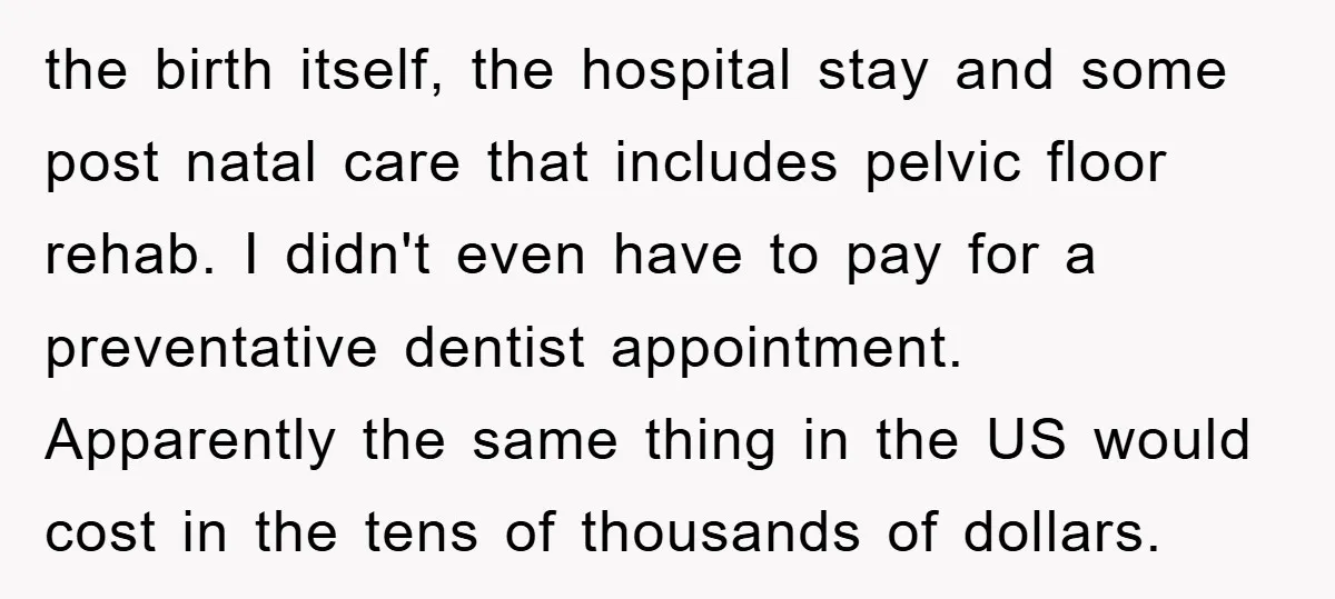 the birth itself, the hospital stay and some post natal care that includes pelvic floor rehab. I didn't even have to pay for a preventative dentist appointment. Apparently the same...