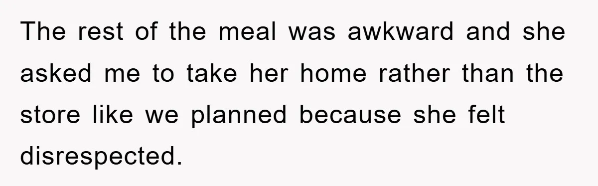 The rest of the meal was awkward and she asked me to take her home rather than the store like we planned because she felt disrespected.