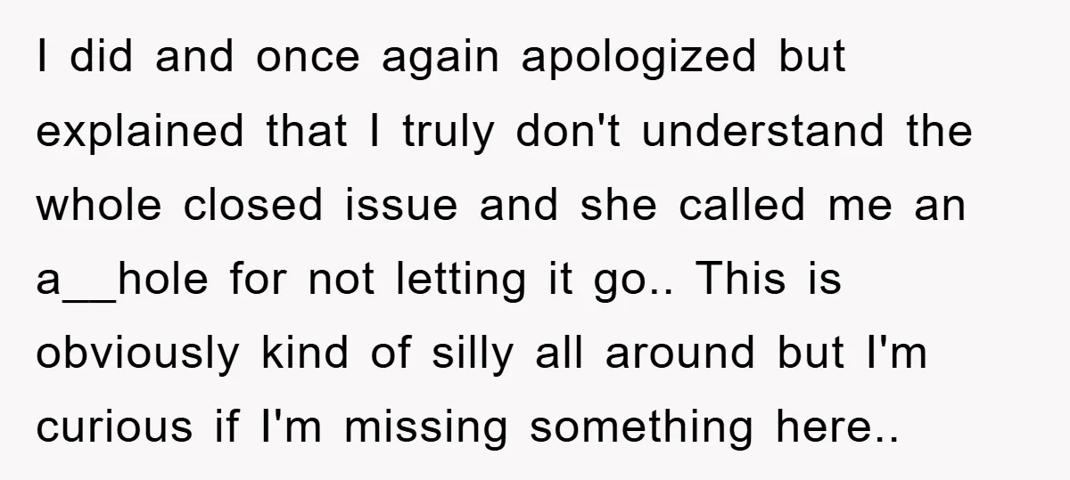 I did and once again apologized but explained that I truly don't understand the whole closed issue and she called me an a__hole for not letting it go.. This is...