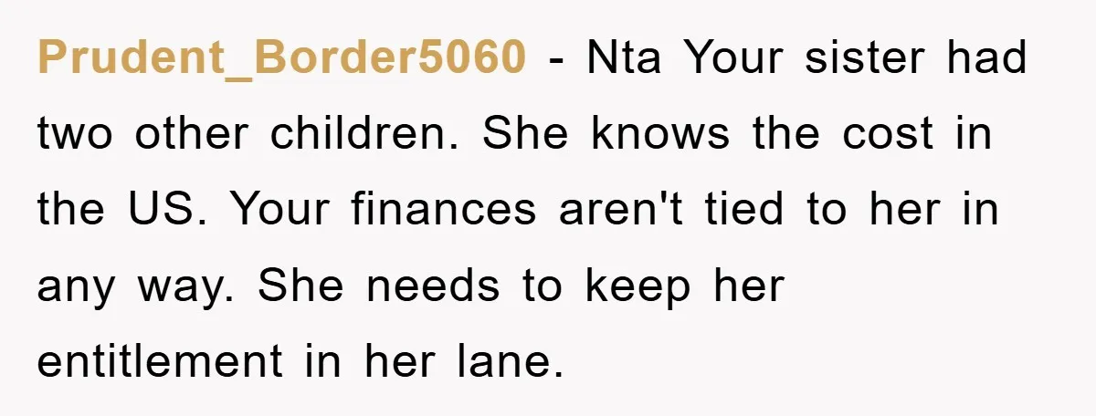Prudent_Border5060 − Nta Your sister had two other children. She knows the cost in the US. Your finances aren't tied to her in any way. She needs to keep her...