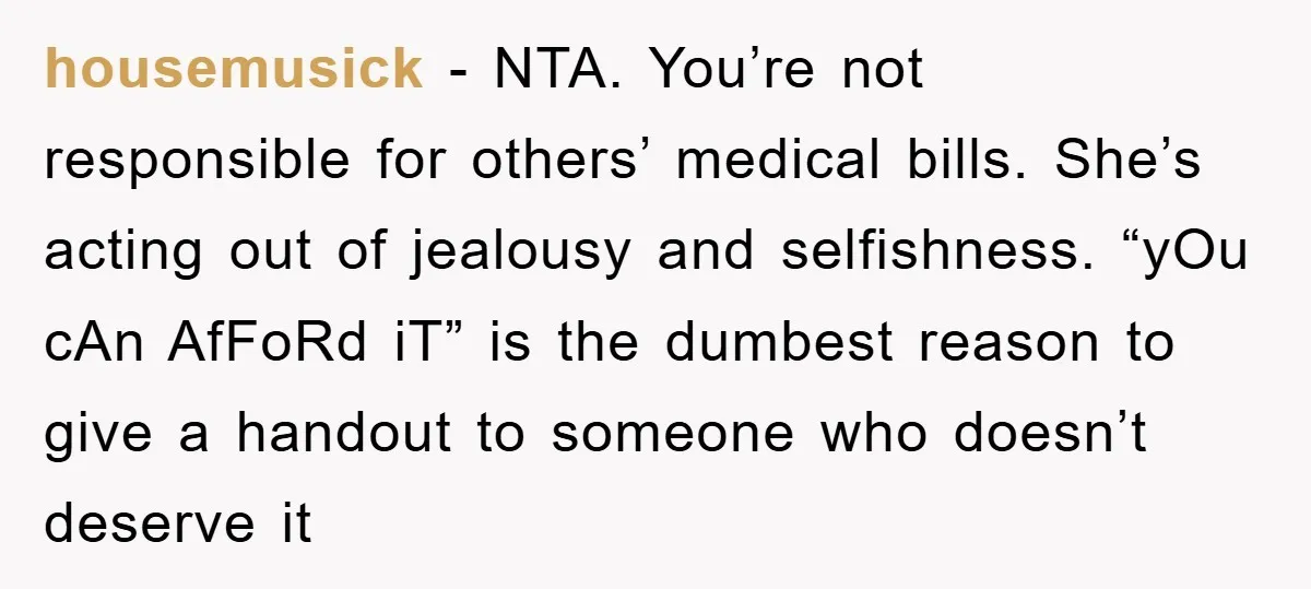 housemusick − NTA. You’re not responsible for others’ medical bills. She’s acting out of jealousy and selfishness. “yOu cAn AfFoRd iT” is the dumbest reason to give a handout to...