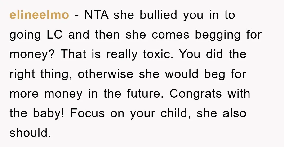 elineelmo − NTA she bullied you in to going LC and then she comes begging for money? That is really toxic. You did the right thing, otherwise she would beg...