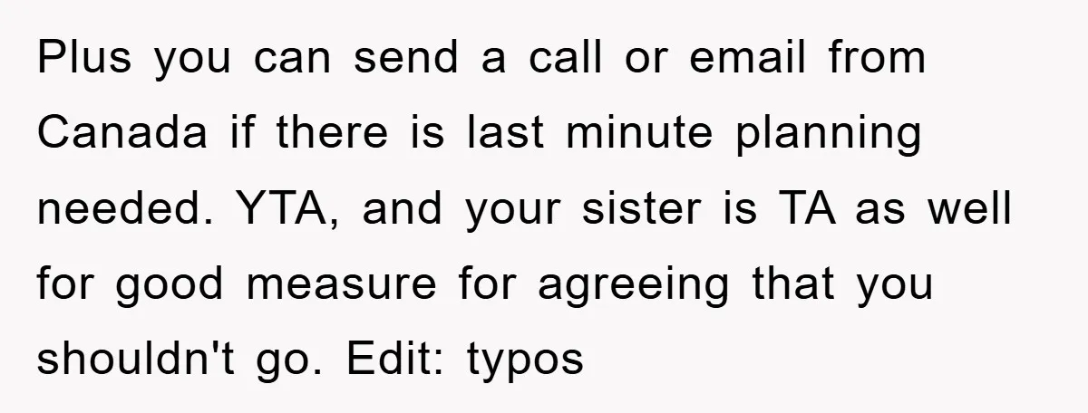 Plus you can send a call or email from Canada if there is last minute planning needed. YTA, and your sister is TA as well for good measure for agreeing...