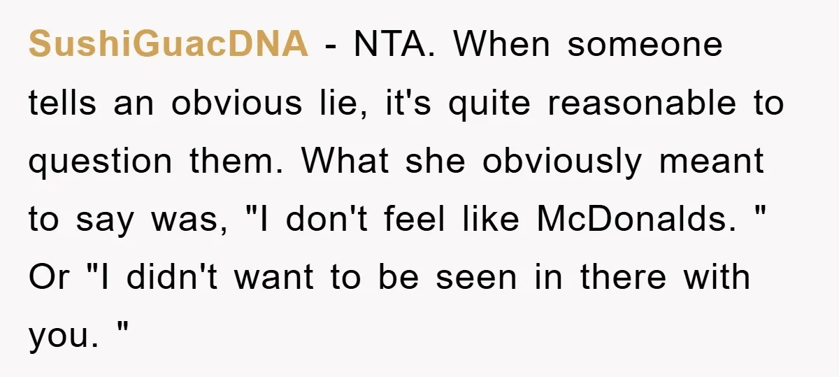 SushiGuacDNA − NTA. When someone tells an obvious lie, it's quite reasonable to question them. What she obviously meant to say was, "I don't feel like McDonalds. " Or "I...