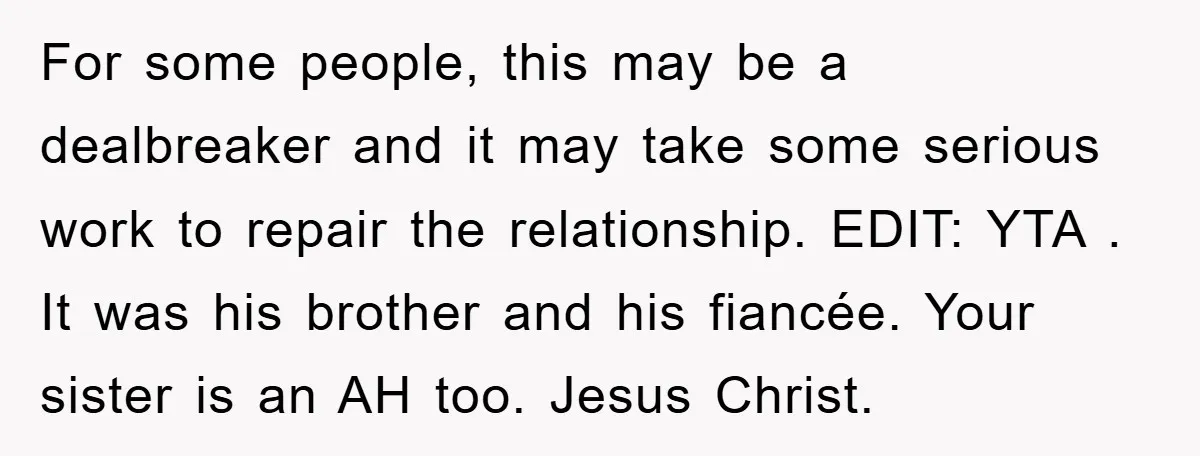 For some people, this may be a dealbreaker and it may take some serious work to repair the relationship. EDIT: YTA . It was his brother and his fiancée. Your...