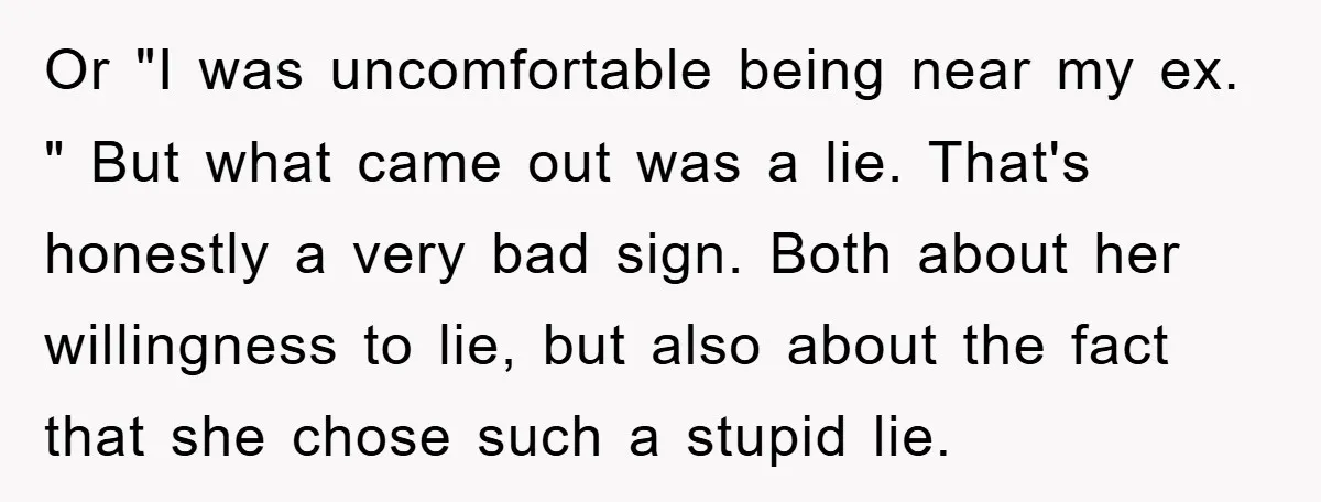 Or "I was uncomfortable being near my ex. " But what came out was a lie. That's honestly a very bad sign. Both about her willingness to lie, but also...