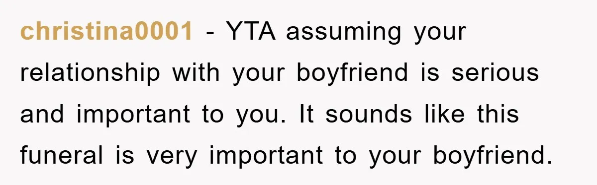 christina0001 − YTA assuming your relationship with your boyfriend is serious and important to you. It sounds like this funeral is very important to your boyfriend.