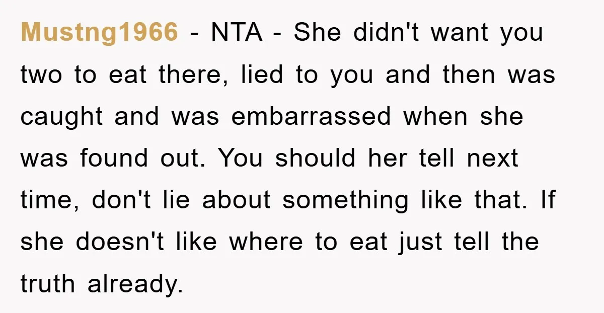 Mustng1966 − NTA - She didn't want you two to eat there, lied to you and then was caught and was embarrassed when she was found out. You should her...