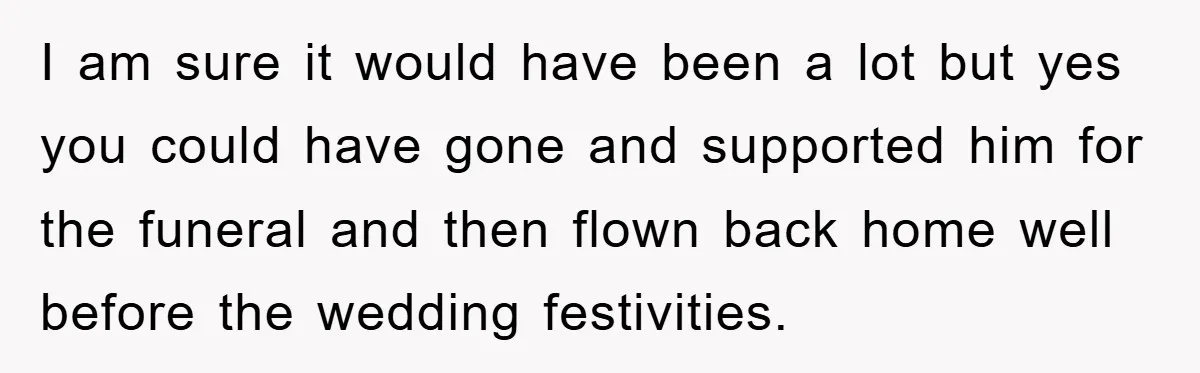 I am sure it would have been a lot but yes you could have gone and supported him for the funeral and then flown back home well before the wedding...