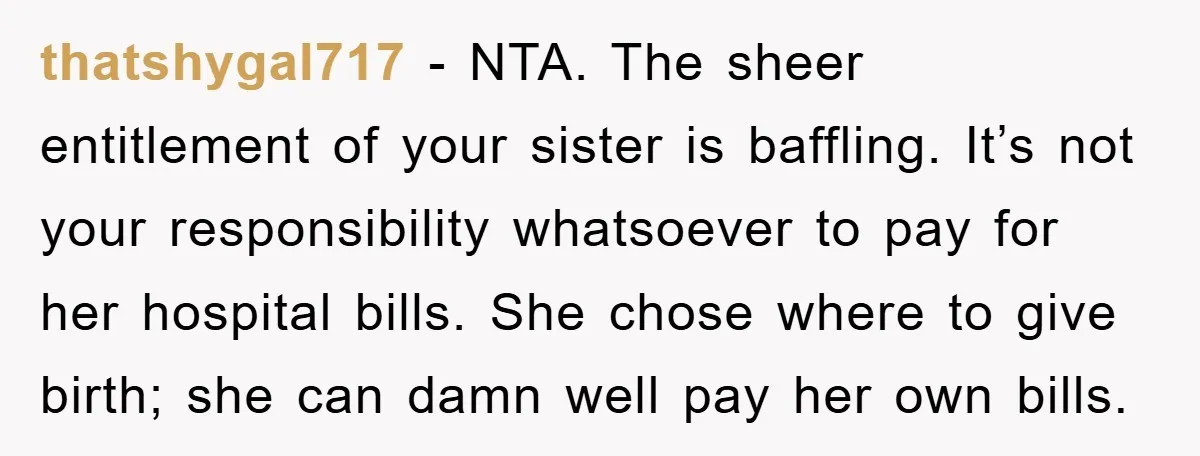 thatshygal717 − NTA. The sheer entitlement of your sister is baffling. It’s not your responsibility whatsoever to pay for her hospital bills. She chose where to give birth; she can...