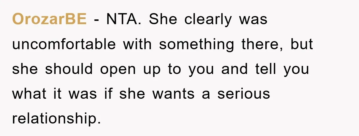 OrozarBE − NTA. She clearly was uncomfortable with something there, but she should open up to you and tell you what it was if she wants a serious relationship.