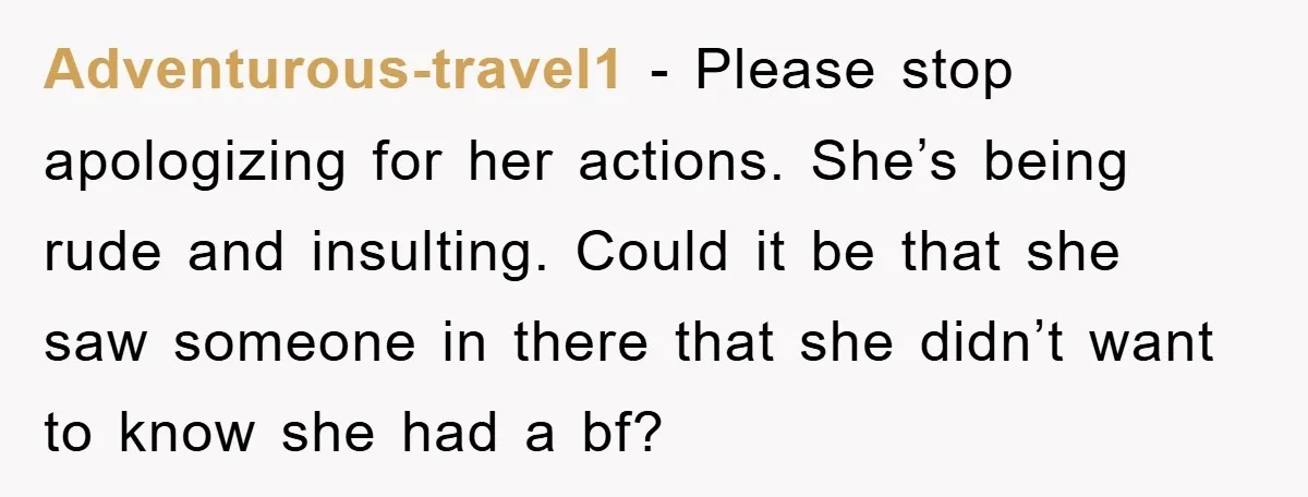 Adventurous-travel1 − Please stop apologizing for her actions. She’s being rude and insulting. Could it be that she saw someone in there that she didn’t want to know she had...