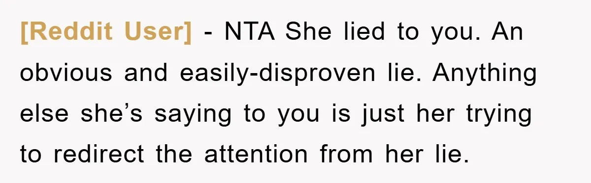 [Reddit User] − NTA She lied to you. An obvious and easily-disproven lie. Anything else she’s saying to you is just her trying to redirect the attention from her lie.