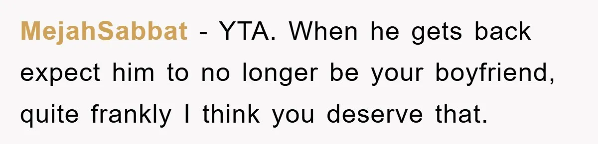 MejahSabbat − YTA. When he gets back expect him to no longer be your boyfriend, quite frankly I think you deserve that.