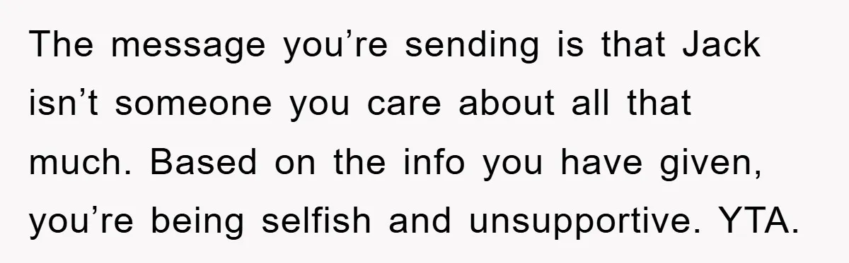 The message you’re sending is that Jack isn’t someone you care about all that much. Based on the info you have given, you’re being selfish and unsupportive. YTA.