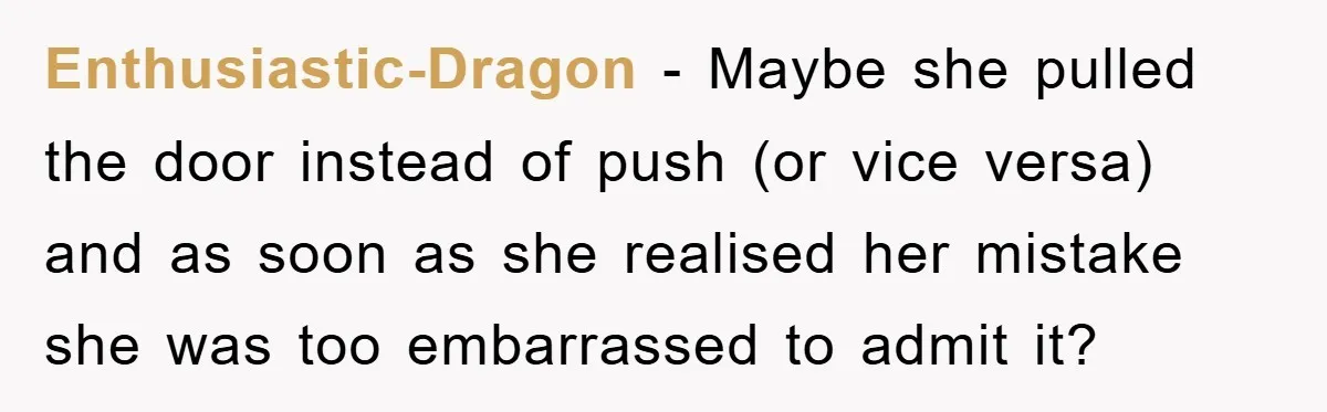 Enthusiastic-Dragon − Maybe she pulled the door instead of push (or vice versa) and as soon as she realised her mistake she was too embarrassed to admit it?