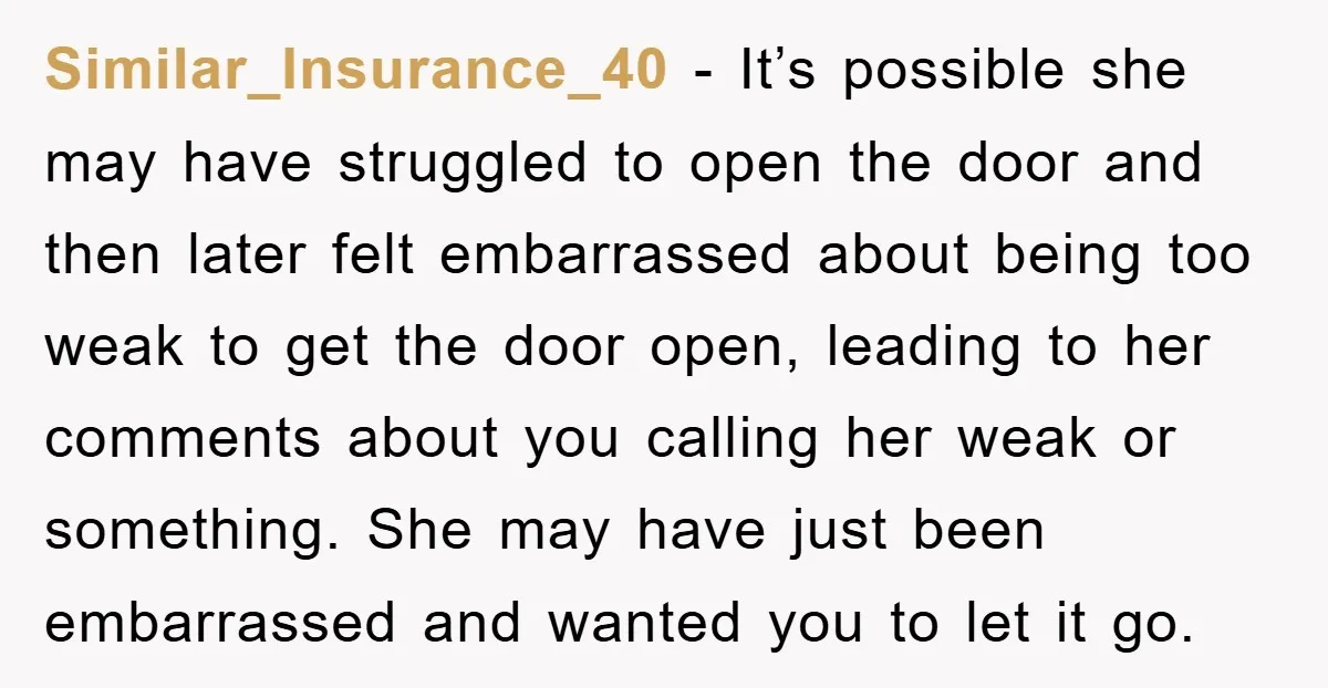 Similar_Insurance_40 − It’s possible she may have struggled to open the door and then later felt embarrassed about being too weak to get the door open, leading to her comments...