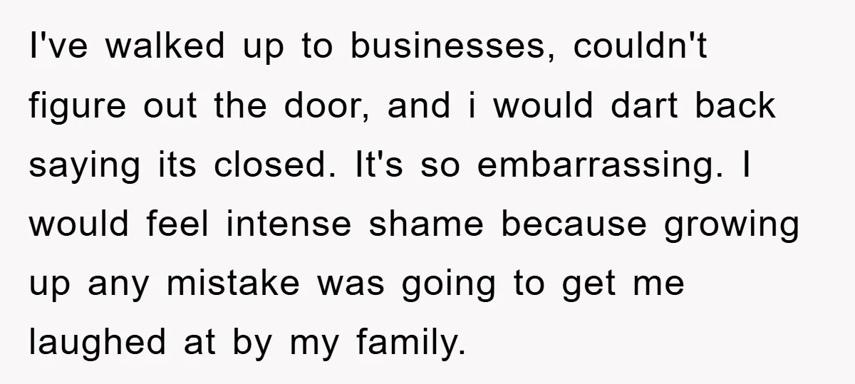 I've walked up to businesses, couldn't figure out the door, and i would dart back saying its closed. It's so embarrassing. I would feel intense shame because growing up any...