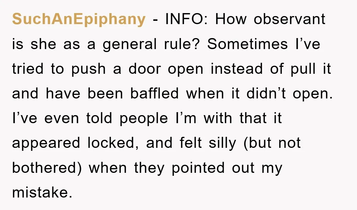 SuchAnEpiphany − INFO: How observant is she as a general rule? Sometimes I’ve tried to push a door open instead of pull it and have been baffled when it didn’t...