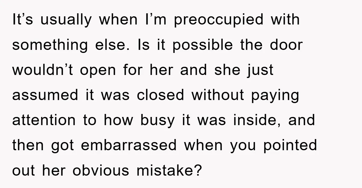It’s usually when I’m preoccupied with something else. Is it possible the door wouldn’t open for her and she just assumed it was closed without paying attention to how busy...