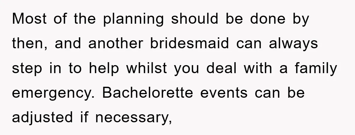 Most of the planning should be done by then, and another bridesmaid can always step in to help whilst you deal with a family emergency. Bachelorette events can be adjusted...