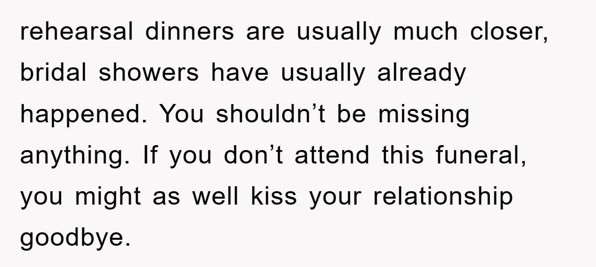 rehearsal dinners are usually much closer, bridal showers have usually already happened. You shouldn’t be missing anything. If you don’t attend this funeral, you might as well kiss your relationship...