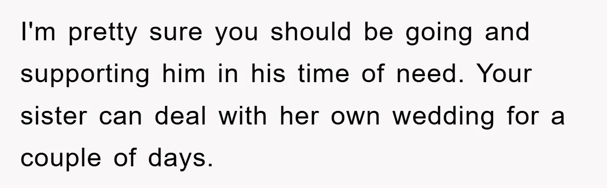I'm pretty sure you should be going and supporting him in his time of need. Your sister can deal with her own wedding for a couple of days.